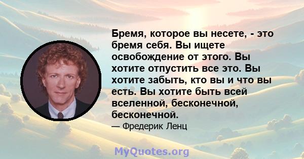 Бремя, которое вы несете, - это бремя себя. Вы ищете освобождение от этого. Вы хотите отпустить все это. Вы хотите забыть, кто вы и что вы есть. Вы хотите быть всей вселенной, бесконечной, бесконечной.