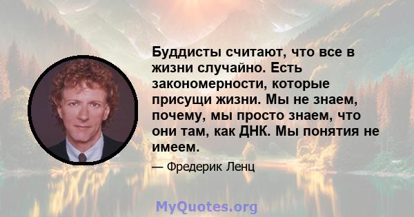 Буддисты считают, что все в жизни случайно. Есть закономерности, которые присущи жизни. Мы не знаем, почему, мы просто знаем, что они там, как ДНК. Мы понятия не имеем.