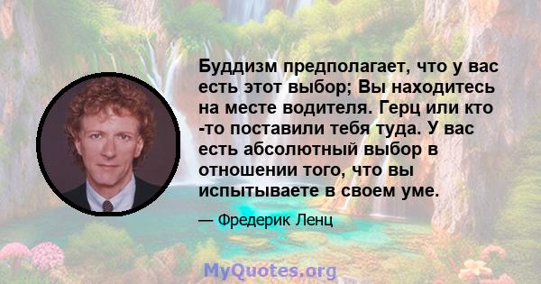 Буддизм предполагает, что у вас есть этот выбор; Вы находитесь на месте водителя. Герц или кто -то поставили тебя туда. У вас есть абсолютный выбор в отношении того, что вы испытываете в своем уме.