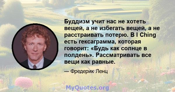 Буддизм учит нас не хотеть вещей, а не избегать вещей, а не расстраивать потерю. В I Ching есть гексаграмма, которая говорит: «Будь как солнце в полдень». Рассматривать все вещи как равные.