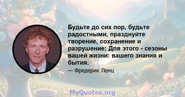 Будьте до сих пор, будьте радостными, празднуйте творение, сохранение и разрушение; Для этого - сезоны вашей жизни: вашего знания и бытия.