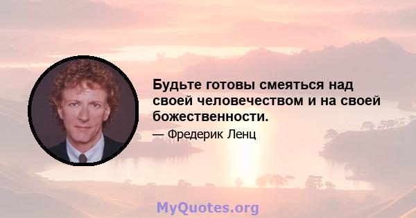 Будьте готовы смеяться над своей человечеством и на своей божественности.