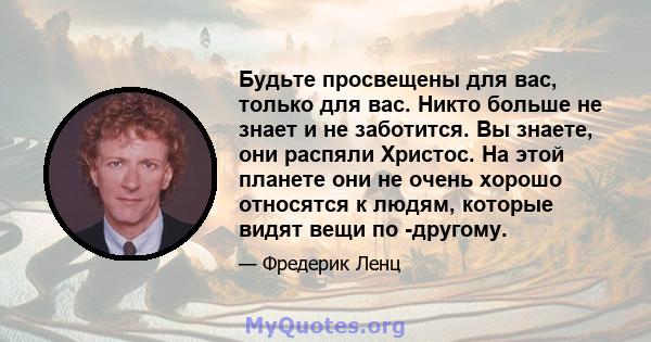 Будьте просвещены для вас, только для вас. Никто больше не знает и не заботится. Вы знаете, они распяли Христос. На этой планете они не очень хорошо относятся к людям, которые видят вещи по -другому.