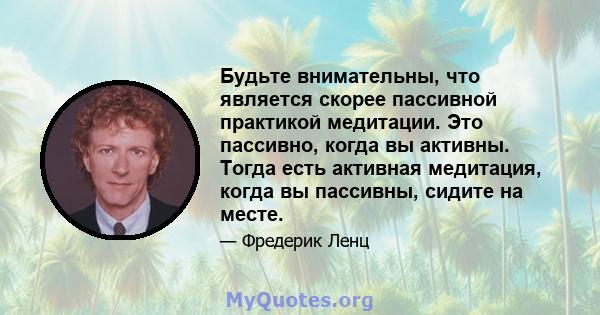 Будьте внимательны, что является скорее пассивной практикой медитации. Это пассивно, когда вы активны. Тогда есть активная медитация, когда вы пассивны, сидите на месте.