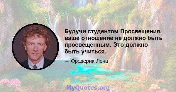 Будучи студентом Просвещения, ваше отношение не должно быть просвещенным. Это должно быть учиться.