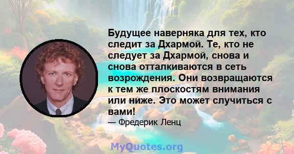 Будущее наверняка для тех, кто следит за Дхармой. Те, кто не следует за Дхармой, снова и снова отталкиваются в сеть возрождения. Они возвращаются к тем же плоскостям внимания или ниже. Это может случиться с вами!