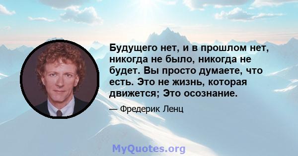 Будущего нет, и в прошлом нет, никогда не было, никогда не будет. Вы просто думаете, что есть. Это не жизнь, которая движется; Это осознание.