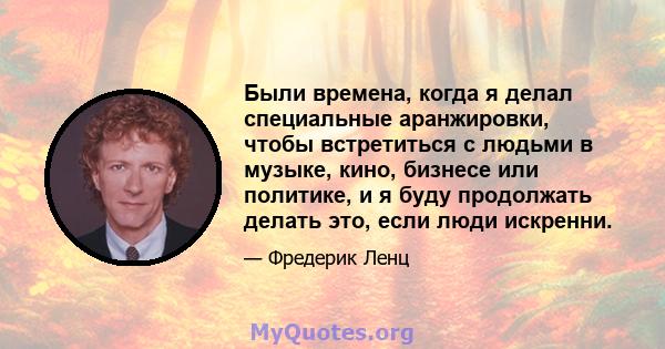 Были времена, когда я делал специальные аранжировки, чтобы встретиться с людьми в музыке, кино, бизнесе или политике, и я буду продолжать делать это, если люди искренни.