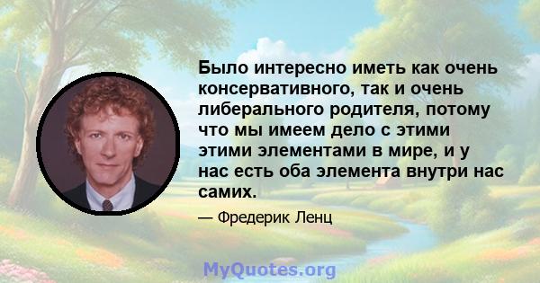 Было интересно иметь как очень консервативного, так и очень либерального родителя, потому что мы имеем дело с этими этими элементами в мире, и у нас есть оба элемента внутри нас самих.