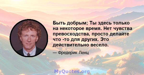 Быть добрым; Ты здесь только на некоторое время. Нет чувства превосходства, просто делайте что -то для других. Это действительно весело.