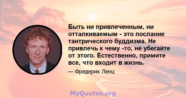 Быть ни привлеченным, ни отталкиваемым - это послание тантрического буддизма. Не привлечь к чему -то, не убегайте от этого. Естественно, примите все, что входит в жизнь.