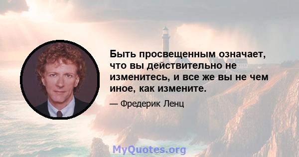 Быть просвещенным означает, что вы действительно не изменитесь, и все же вы не чем иное, как измените.