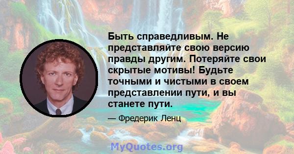 Быть справедливым. Не представляйте свою версию правды другим. Потеряйте свои скрытые мотивы! Будьте точными и чистыми в своем представлении пути, и вы станете пути.