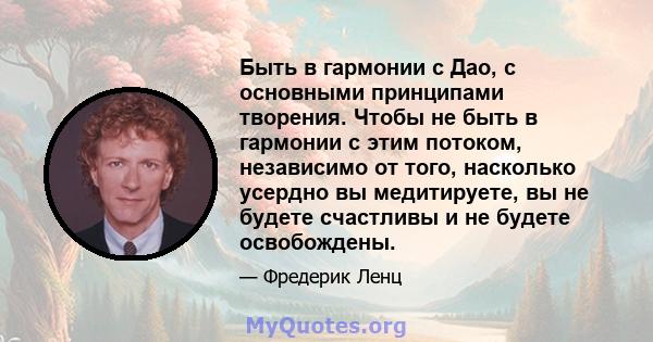 Быть в гармонии с Дао, с основными принципами творения. Чтобы не быть в гармонии с этим потоком, независимо от того, насколько усердно вы медитируете, вы не будете счастливы и не будете освобождены.