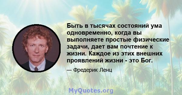 Быть в тысячах состояний ума одновременно, когда вы выполняете простые физические задачи, дает вам почтение к жизни. Каждое из этих внешних проявлений жизни - это Бог.