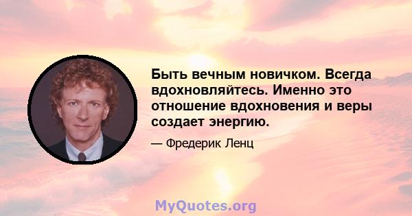 Быть вечным новичком. Всегда вдохновляйтесь. Именно это отношение вдохновения и веры создает энергию.