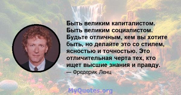 Быть великим капиталистом. Быть великим социалистом. Будьте отличным, кем вы хотите быть, но делайте это со стилем, ясностью и точностью. Это отличительная черта тех, кто ищет высшие знания и правду.