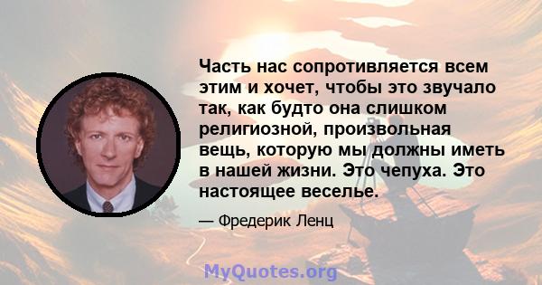 Часть нас сопротивляется всем этим и хочет, чтобы это звучало так, как будто она слишком религиозной, произвольная вещь, которую мы должны иметь в нашей жизни. Это чепуха. Это настоящее веселье.