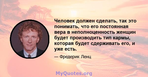 Человек должен сделать, так это понимать, что его постоянная вера в неполноценность женщин будет производить тип кармы, которая будет сдерживать его, и уже есть.