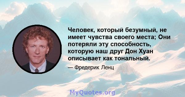 Человек, который безумный, не имеет чувства своего места; Они потеряли эту способность, которую наш друг Дон Хуан описывает как тональный.