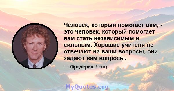 Человек, который помогает вам, - это человек, который помогает вам стать независимым и сильным. Хорошие учителя не отвечают на ваши вопросы, они задают вам вопросы.