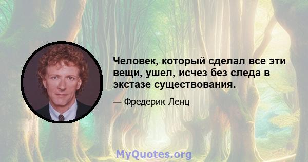 Человек, который сделал все эти вещи, ушел, исчез без следа в экстазе существования.