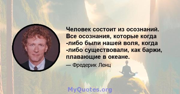 Человек состоит из осознаний. Все осознания, которые когда -либо были нашей воля, когда -либо существовали, как баржи, плавающие в океане.