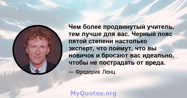 Чем более продвинутый учитель, тем лучше для вас. Черный пояс пятой степени настолько эксперт, что поймут, что вы новичок и бросают вас идеально, чтобы не пострадать от вреда.