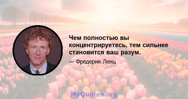 Чем полностью вы концентрируетесь, тем сильнее становится ваш разум.