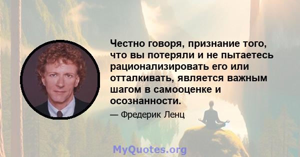 Честно говоря, признание того, что вы потеряли и не пытаетесь рационализировать его или отталкивать, является важным шагом в самооценке и осознанности.