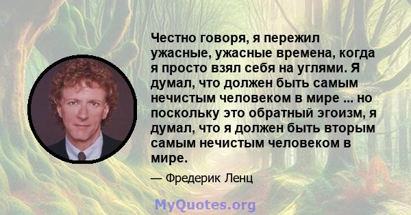 Честно говоря, я пережил ужасные, ужасные времена, когда я просто взял себя на углями. Я думал, что должен быть самым нечистым человеком в мире ... но поскольку это обратный эгоизм, я думал, что я должен быть вторым