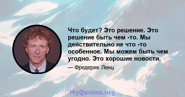 Что будет? Это решение. Это решение быть чем -то. Мы действительно не что -то особенное. Мы можем быть чем угодно. Это хорошие новости.