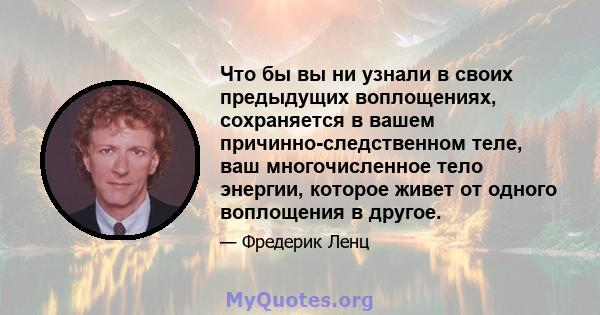 Что бы вы ни узнали в своих предыдущих воплощениях, сохраняется в вашем причинно-следственном теле, ваш многочисленное тело энергии, которое живет от одного воплощения в другое.