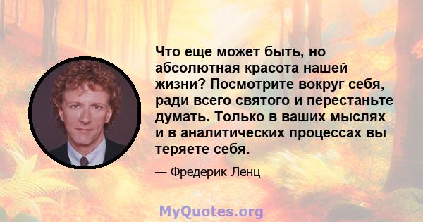 Что еще может быть, но абсолютная красота нашей жизни? Посмотрите вокруг себя, ради всего святого и перестаньте думать. Только в ваших мыслях и в аналитических процессах вы теряете себя.