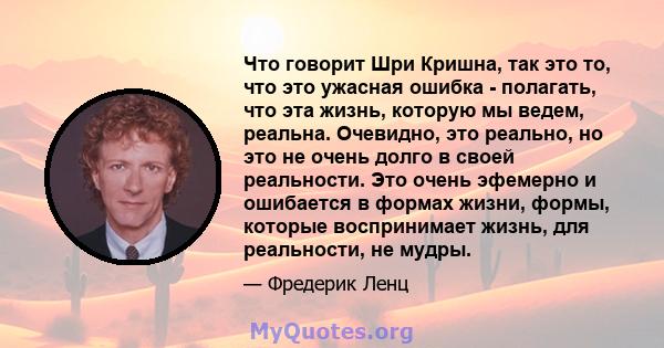 Что говорит Шри Кришна, так это то, что это ужасная ошибка - полагать, что эта жизнь, которую мы ведем, реальна. Очевидно, это реально, но это не очень долго в своей реальности. Это очень эфемерно и ошибается в формах