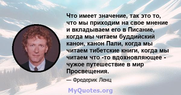 Что имеет значение, так это то, что мы приходим на свое мнение и вкладываем его в Писание, когда мы читаем буддийский канон, канон Пали, когда мы читаем тибетские книги, когда мы читаем что -то вдохновляющее - чужое