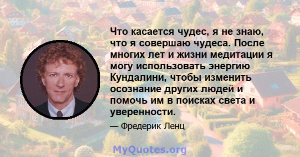 Что касается чудес, я не знаю, что я совершаю чудеса. После многих лет и жизни медитации я могу использовать энергию Кундалини, чтобы изменить осознание других людей и помочь им в поисках света и уверенности.