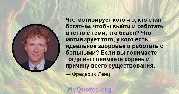 Что мотивирует кого -то, кто стал богатым, чтобы выйти и работать в гетто с теми, кто беден? Что мотивирует того, у кого есть идеальное здоровье и работать с больными? Если вы понимаете - тогда вы понимаете корень и