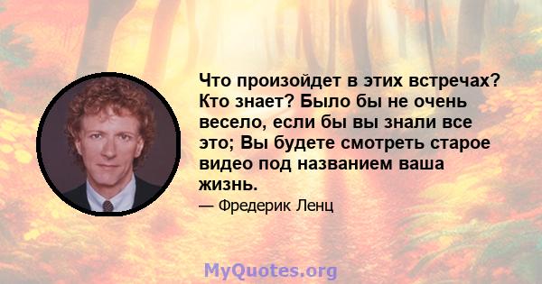 Что произойдет в этих встречах? Кто знает? Было бы не очень весело, если бы вы знали все это; Вы будете смотреть старое видео под названием ваша жизнь.