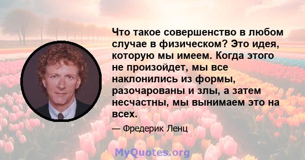 Что такое совершенство в любом случае в физическом? Это идея, которую мы имеем. Когда этого не произойдет, мы все наклонились из формы, разочарованы и злы, а затем несчастны, мы вынимаем это на всех.