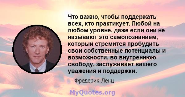 Что важно, чтобы поддержать всех, кто практикует. Любой на любом уровне, даже если они не называют это самопознанием, который стремится пробудить свои собственные потенциалы и возможности, во внутреннюю свободу,