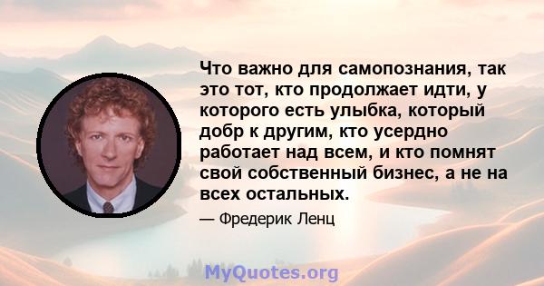 Что важно для самопознания, так это тот, кто продолжает идти, у которого есть улыбка, который добр к другим, кто усердно работает над всем, и кто помнят свой собственный бизнес, а не на всех остальных.