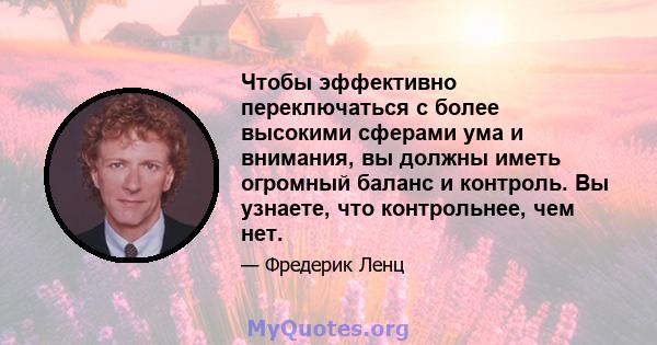 Чтобы эффективно переключаться с более высокими сферами ума и внимания, вы должны иметь огромный баланс и контроль. Вы узнаете, что контрольнее, чем нет.