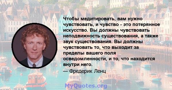 Чтобы медитировать, вам нужно чувствовать, и чувство - это потерянное искусство. Вы должны чувствовать неподвижность существования, а также звук существования. Вы должны чувствовать то, что выходит за пределы вашего