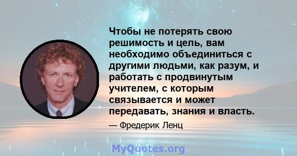 Чтобы не потерять свою решимость и цель, вам необходимо объединиться с другими людьми, как разум, и работать с продвинутым учителем, с которым связывается и может передавать, знания и власть.