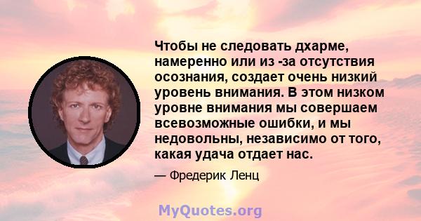 Чтобы не следовать дхарме, намеренно или из -за отсутствия осознания, создает очень низкий уровень внимания. В этом низком уровне внимания мы совершаем всевозможные ошибки, и мы недовольны, независимо от того, какая