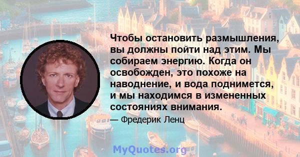 Чтобы остановить размышления, вы должны пойти над этим. Мы собираем энергию. Когда он освобожден, это похоже на наводнение, и вода поднимется, и мы находимся в измененных состояниях внимания.