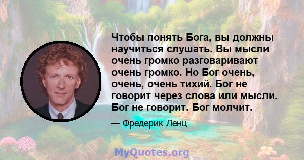 Чтобы понять Бога, вы должны научиться слушать. Вы мысли очень громко разговаривают очень громко. Но Бог очень, очень, очень тихий. Бог не говорит через слова или мысли. Бог не говорит. Бог молчит.