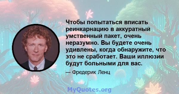 Чтобы попытаться вписать реинкарнацию в аккуратный умственный пакет, очень неразумно. Вы будете очень удивлены, когда обнаружите, что это не сработает. Ваши иллюзии будут больными для вас.