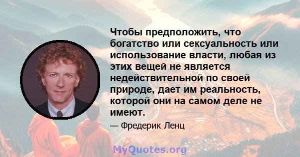 Чтобы предположить, что богатство или сексуальность или использование власти, любая из этих вещей не является недействительной по своей природе, дает им реальность, которой они на самом деле не имеют.